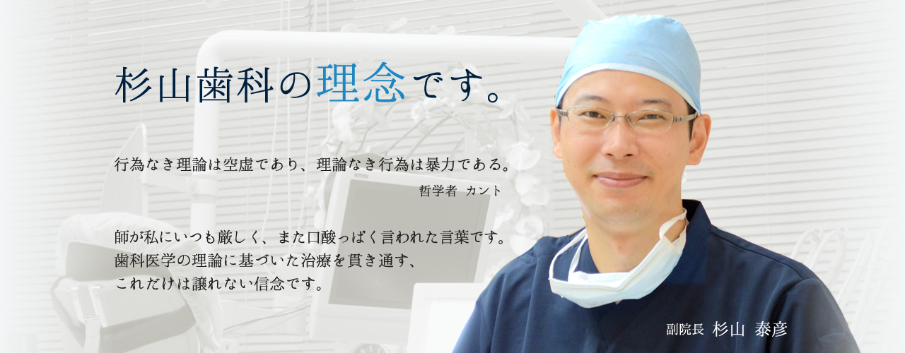 杉山歯科の理念です。 行為なき理論は空虚であり、理論なき行為は暴力である。 哲学者 カント 師が私にいつも厳しく、また口酸っぱく言われた言葉です。歯科医学の理論に基づいた治療を貫き通す、これだけは譲れない信念です。 副院長 杉山 泰彦